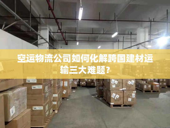 空运物流公司如何化解跨国建材运输三大难题？