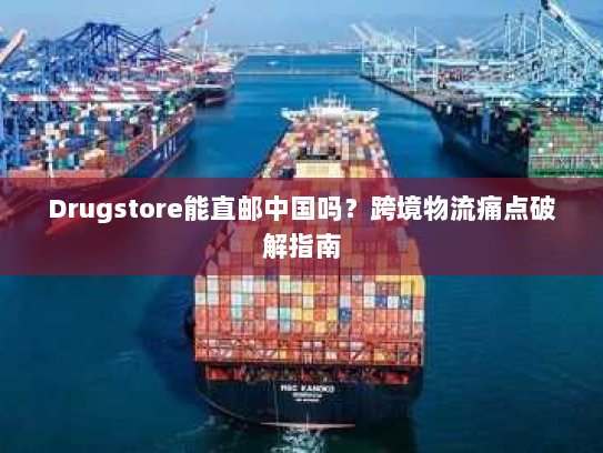 Drugstore能直邮中国吗？跨境物流痛点破解指南