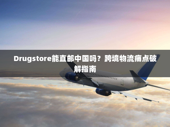 Drugstore能直邮中国吗？跨境物流痛点破解指南