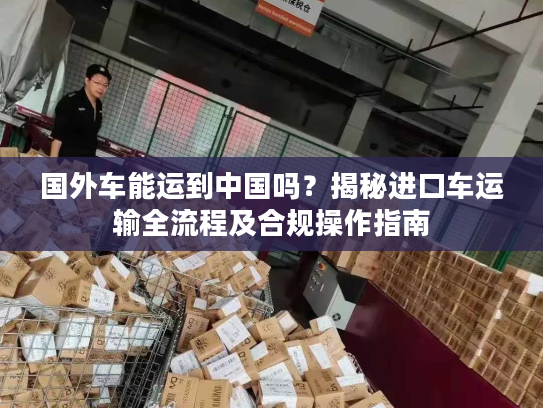 国外车能运到中国吗？揭秘进口车运输全流程及合规操作指南