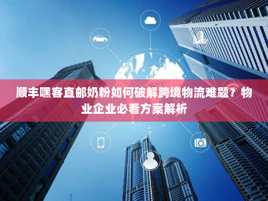顺丰嘿客直邮奶粉如何破解跨境物流难题？物业企业必看方案解析