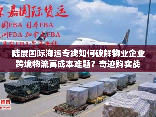 陆展国际海运专线如何破解物业企业跨境物流高成本难题？奇迹购实战指南