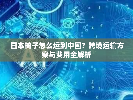 日本椅子怎么运到中国？跨境运输方案与费用全解析