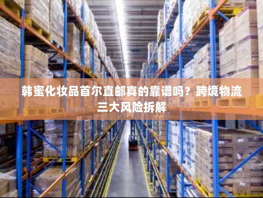 韩蜜化妆品首尔直邮真的靠谱吗？跨境物流三大风险拆解