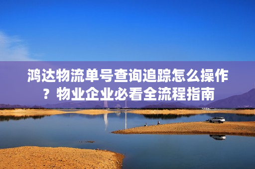 鸿达物流单号查询追踪怎么操作？物业企业必看全流程指南
