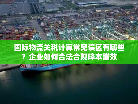 国际物流关税计算常见误区有哪些？企业如何合法合规降本增效