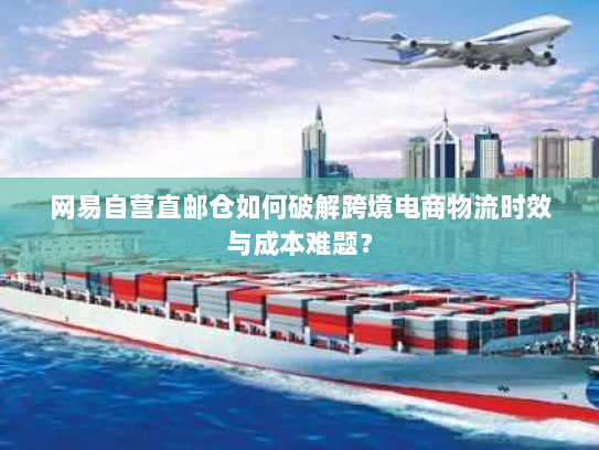 网易自营直邮仓如何破解跨境电商物流时效与成本难题？