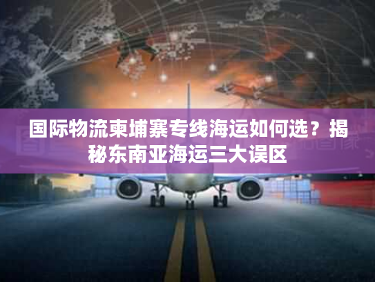 国际物流柬埔寨专线海运如何选？揭秘东南亚海运三大误区