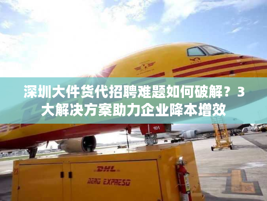 深圳大件货代招聘难题如何破解？3大解决方案助力企业降本增效