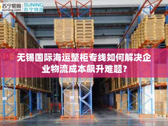 无锡国际海运整柜专线如何解决企业物流成本飙升难题？