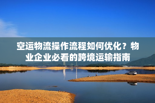 空运物流操作流程如何优化？物业企业必看的跨境运输指南