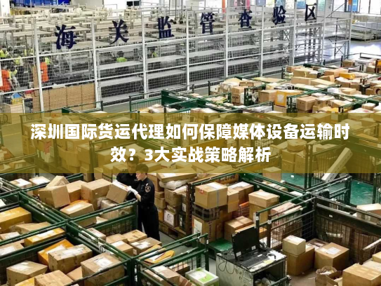 深圳国际货运代理如何保障媒体设备运输时效？3大实战策略解析