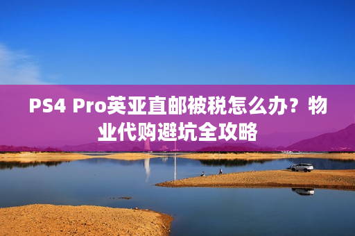 PS4 Pro英亚直邮被税怎么办？物业代购避坑全攻略