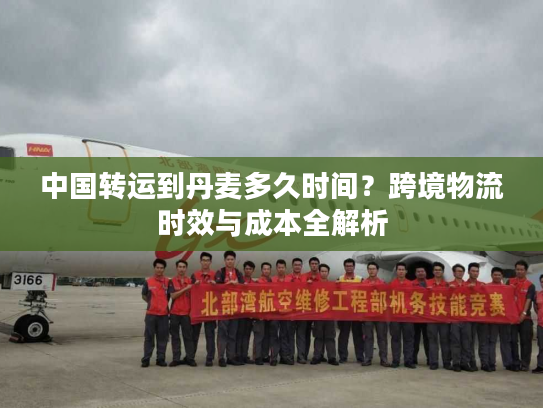 中国转运到丹麦多久时间？跨境物流时效与成本全解析