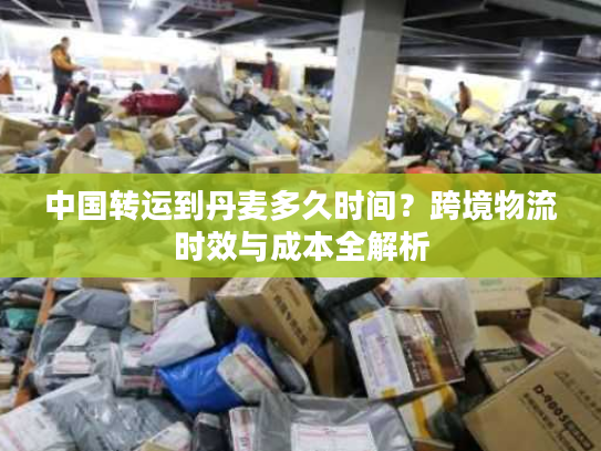 中国转运到丹麦多久时间？跨境物流时效与成本全解析