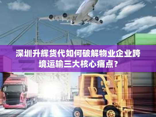 深圳升辉货代如何破解物业企业跨境运输三大核心痛点？