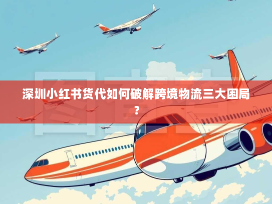 深圳小红书货代如何破解跨境物流三大困局？