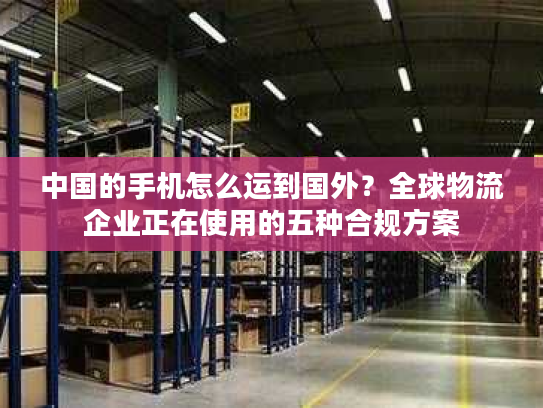 中国的手机怎么运到国外？全球物流企业正在使用的五种合规方案