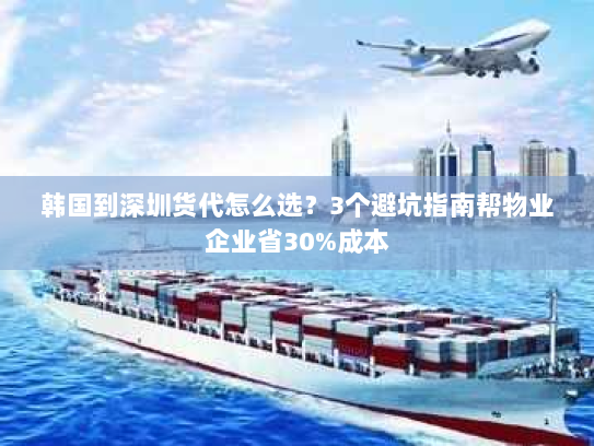 韩国到深圳货代怎么选?3个避坑指南帮物业企业省30%成本 韩国到深圳货代怎么选?3个避坑指南帮物业企业省30%成本