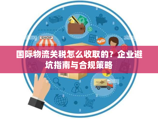 国际物流关税怎么收取的？企业避坑指南与合规策略