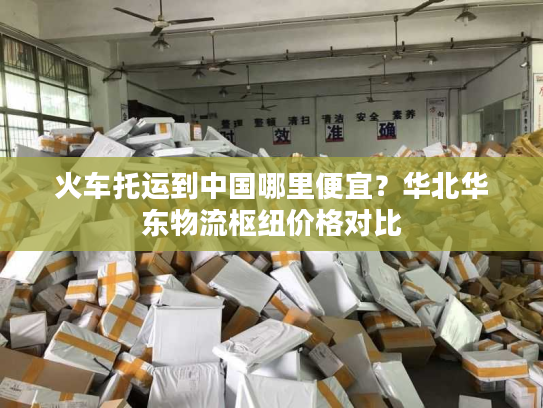 火车托运到中国哪里便宜？华北华东物流枢纽价格对比
