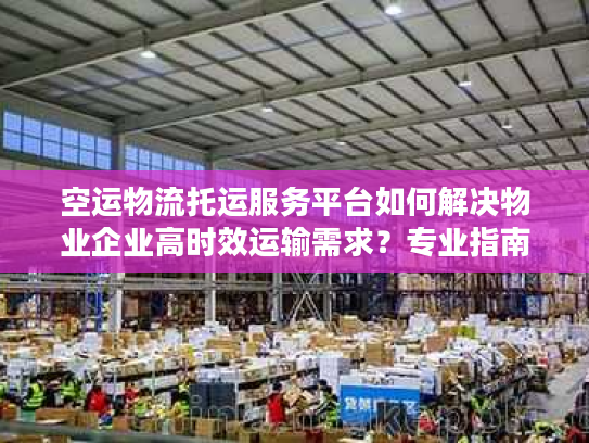 空运物流托运服务平台如何解决物业企业高时效运输需求？专业指南来了