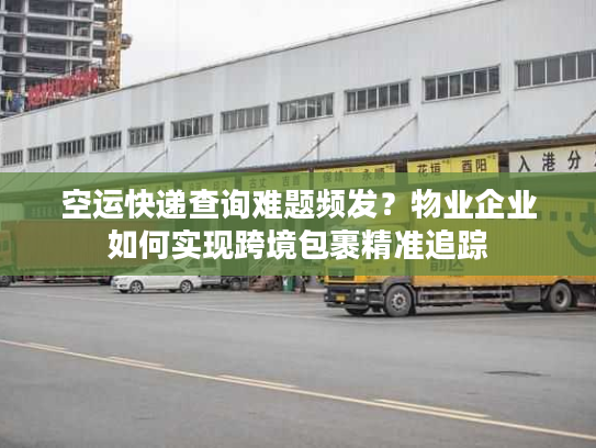 空运快递查询难题频发？物业企业如何实现跨境包裹精准追踪