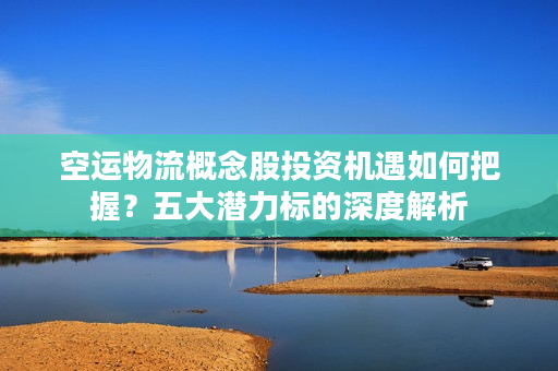 空运物流概念股投资机遇如何把握？五大潜力标的深度解析