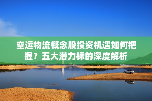 空运物流概念股投资机遇如何把握？五大潜力标的深度解析