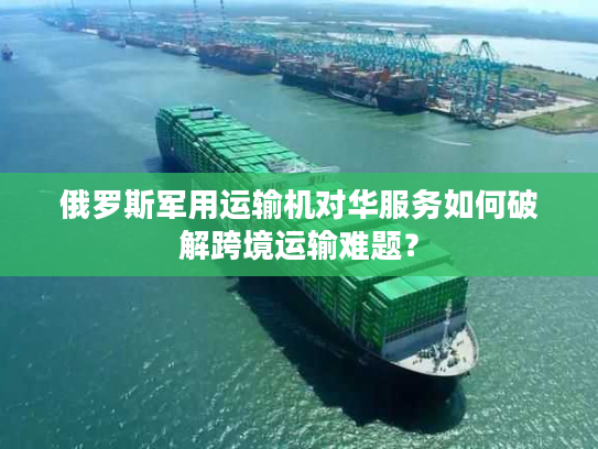 俄罗斯军用运输机对华服务如何破解跨境运输难题？