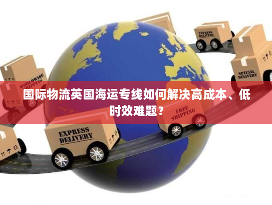 国际物流英国海运专线如何解决高成本、低时效难题？