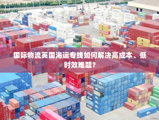 国际物流英国海运专线如何解决高成本、低时效难题？