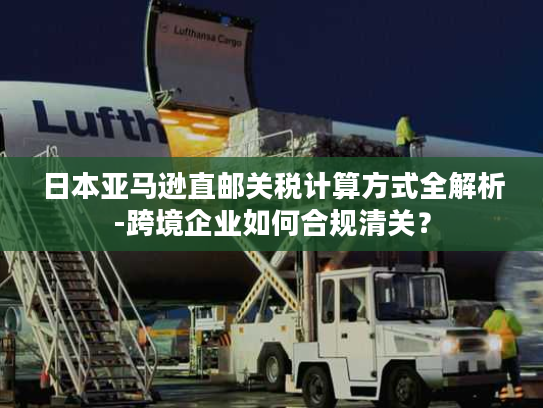 日本亚马逊直邮关税计算方式全解析-跨境企业如何合规清关？