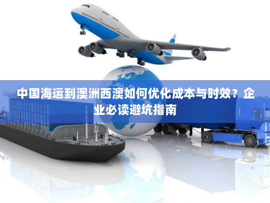 中国海运到澳洲西澳如何优化成本与时效？企业必读避坑指南