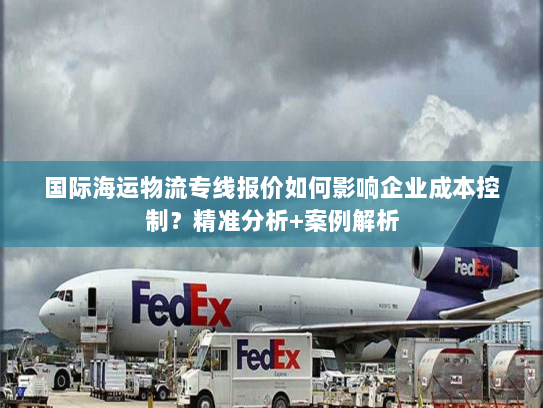 国际海运物流专线报价如何影响企业成本控制？精准分析+案例解析