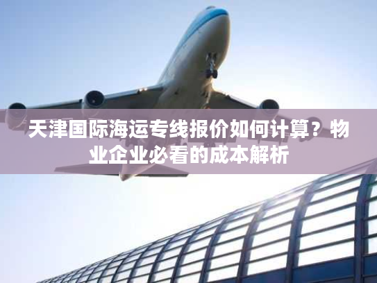 天津国际海运专线报价如何计算？物业企业必看的成本解析