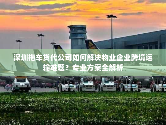 深圳拖车货代公司如何解决物业企业跨境运输难题？专业方案全解析