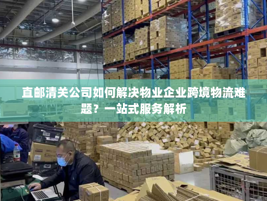 直邮清关公司如何解决物业企业跨境物流难题?一站式服务解析 直邮清关公司如何解决物业企业跨境物流难题?一站式服务解析