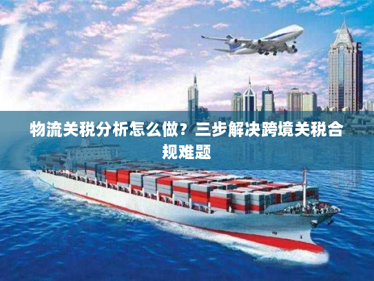 物流关税分析怎么做?三步解决跨境关税合规难题 物流关税分析怎么做?三步解决跨境关税合规难题