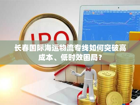 长春国际海运物流专线如何突破高成本、低时效困局？