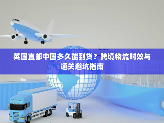 英国直邮中国多久能到货？跨境物流时效与通关避坑指南