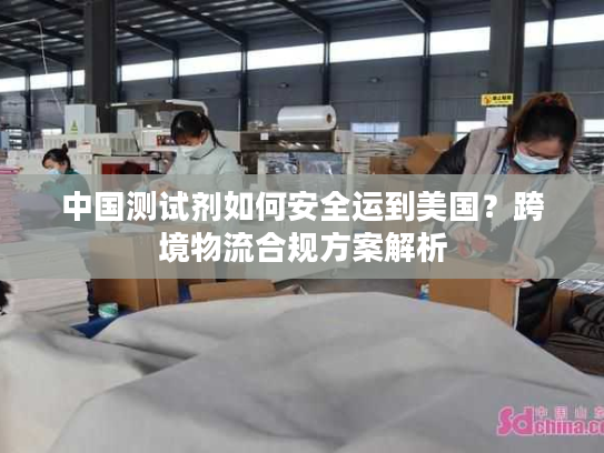 中国测试剂如何安全运到美国？跨境物流合规方案解析