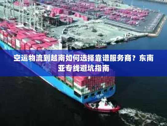 空运物流到越南如何选择靠谱服务商？东南亚专线避坑指南