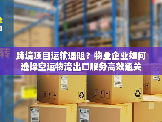 跨境项目运输遇阻？物业企业如何选择空运物流出口服务高效通关