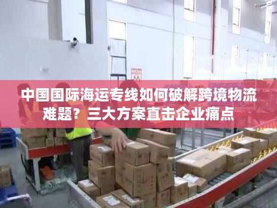 中国国际海运专线如何破解跨境物流难题？三大方案直击企业痛点