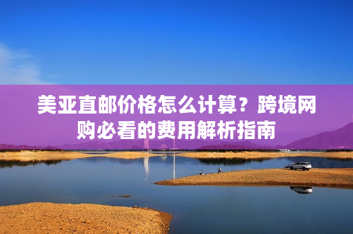 美亚直邮价格怎么计算？跨境网购必看的费用解析指南