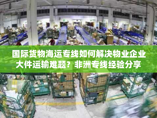 国际货物海运专线如何解决物业企业大件运输难题？非洲专线经验分享