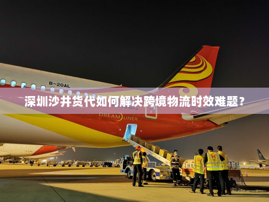 深圳沙井货代如何解决跨境物流时效难题? 深圳沙井货代如何解决跨境物流时效难题?