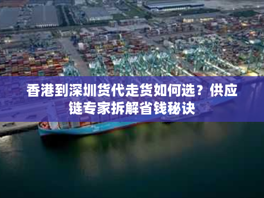 香港到深圳货代走货如何选？供应链专家拆解省钱秘诀