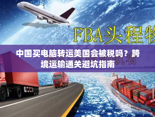 中国买电脑转运美国会被税吗？跨境运输通关避坑指南